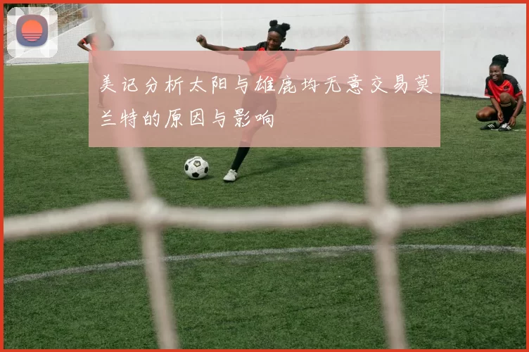 美记分析太阳与雄鹿均无意交易莫兰特的原因与影响