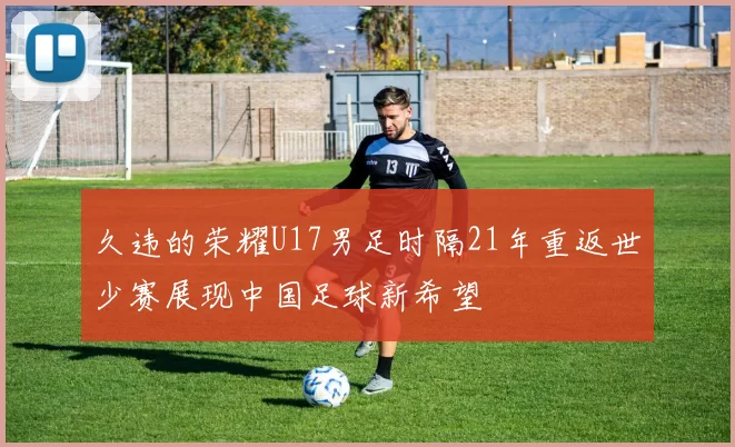 久违的荣耀U17男足时隔21年重返世少赛展现中国足球新希望
