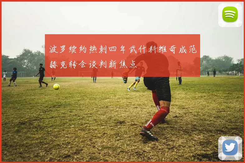 波罗续约热刺四年武什科维奇成范赫克转会谈判新焦点