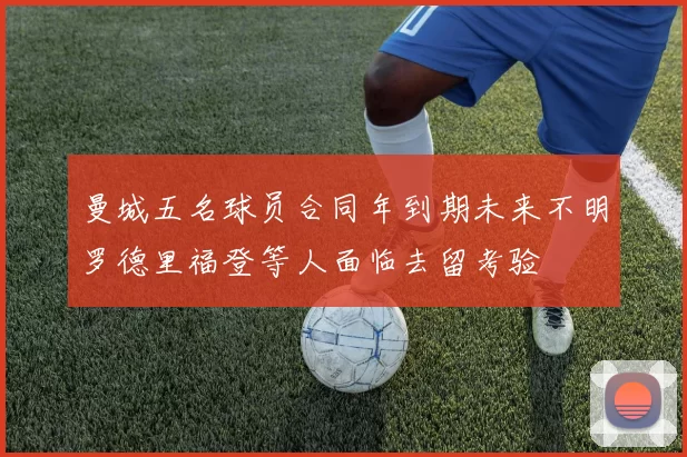曼城五名球员合同年到期未来不明罗德里福登等人面临去留考验