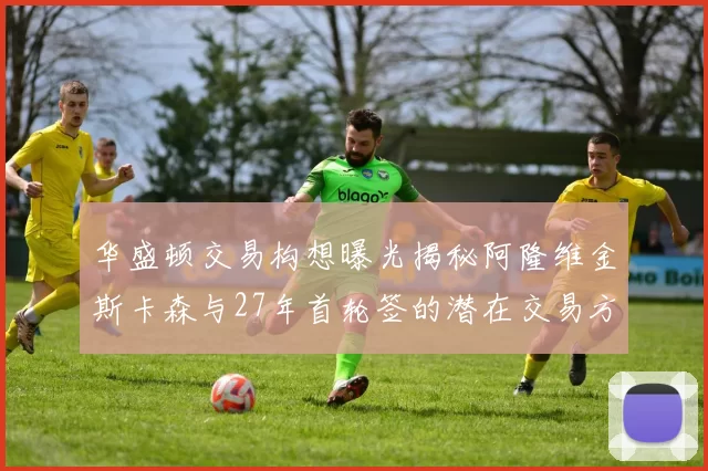 华盛顿交易构想曝光揭秘阿隆维金斯卡森与27年首轮签的潜在交易方案