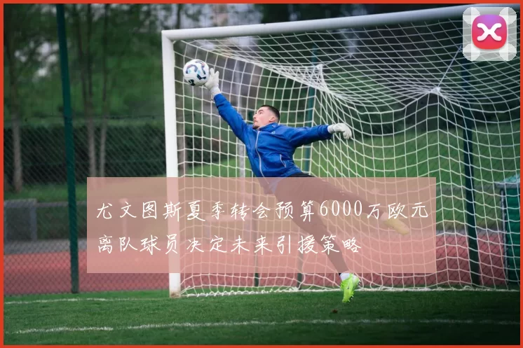 尤文图斯夏季转会预算6000万欧元离队球员决定未来引援策略