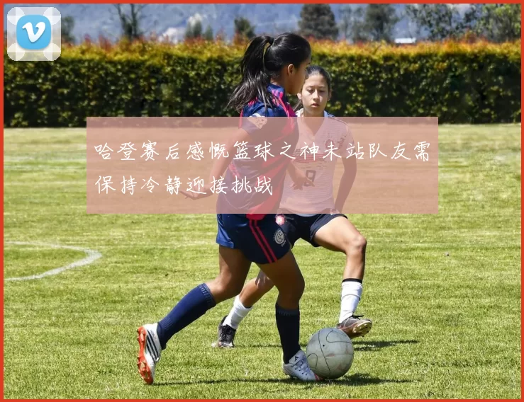 哈登赛后感慨篮球之神未站队友需保持冷静迎接挑战