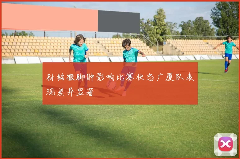 孙铭徽脚肿影响比赛状态广厦队表现差异显著