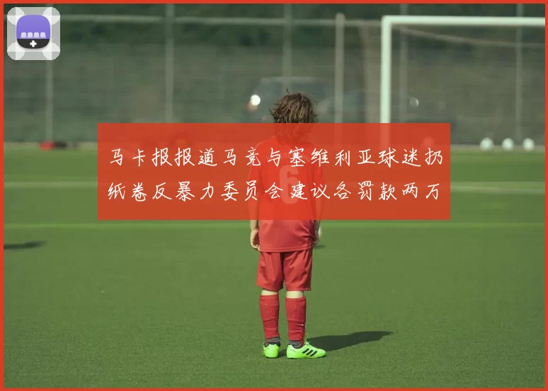 马卡报报道马竞与塞维利亚球迷扔纸卷反暴力委员会建议各罚款两万欧元