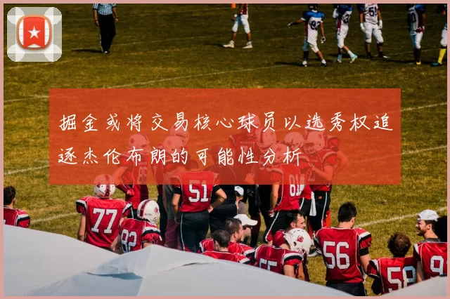 掘金或将交易核心球员以选秀权追逐杰伦布朗的可能性分析