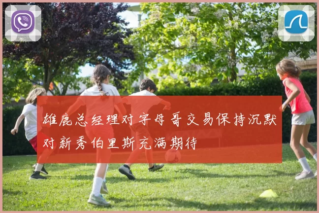 雄鹿总经理对字母哥交易保持沉默对新秀伯里斯充满期待