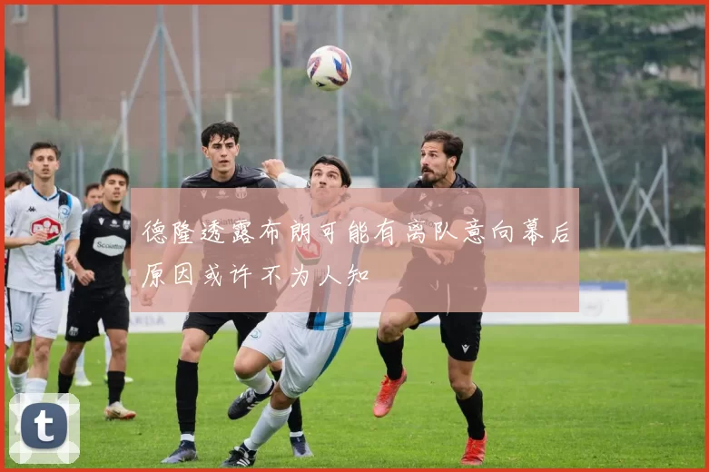 德隆透露布朗可能有离队意向幕后原因或许不为人知