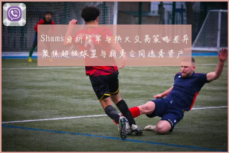 Shams分析绿军与热火交易策略差异聚焦超级球星与新秀合同选秀资产