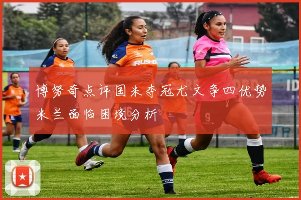 博努奇点评国米夺冠尤文争四优势米兰面临困境分析