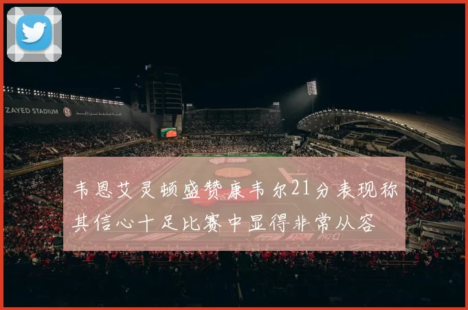 韦恩艾灵顿盛赞康韦尔21分表现称其信心十足比赛中显得非常从容