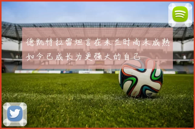德凯特拉雷坦言在米兰时尚未成熟如今已成长为更强大的自己