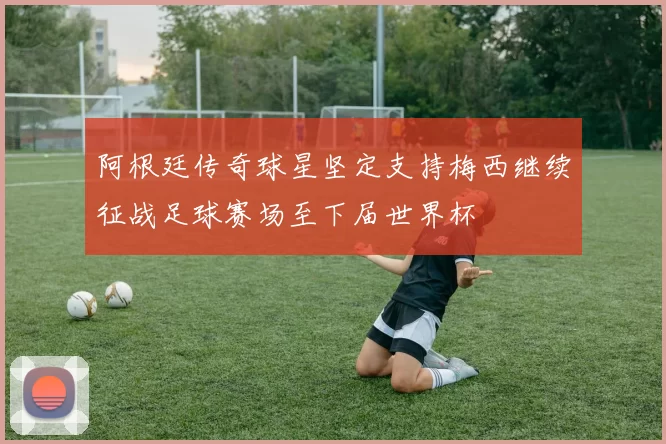 阿根廷传奇球星坚定支持梅西继续征战足球赛场至下届世界杯