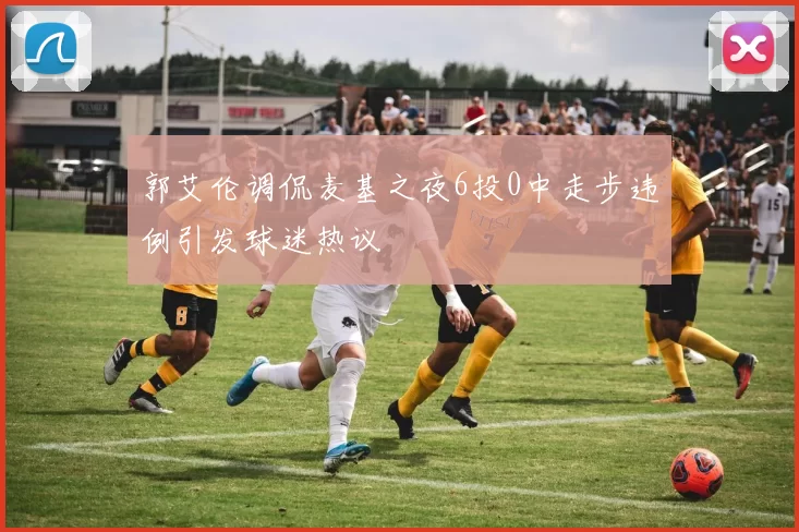 郭艾伦调侃麦基之夜6投0中走步违例引发球迷热议