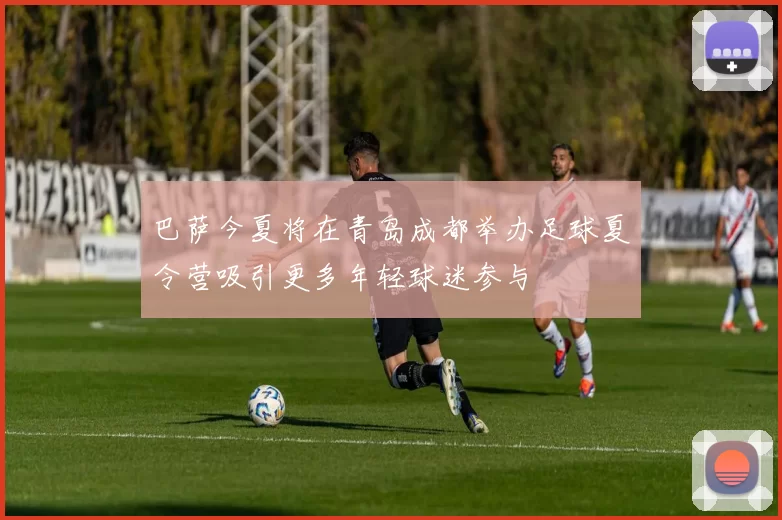 巴萨今夏将在青岛成都举办足球夏令营吸引更多年轻球迷参与