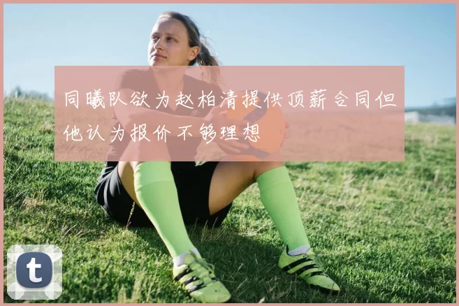 同曦队欲为赵柏清提供顶薪合同但他认为报价不够理想