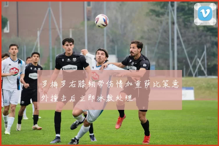罗梅罗右膝韧带伤情加重萨比策意外撞击后立即冰敷处理