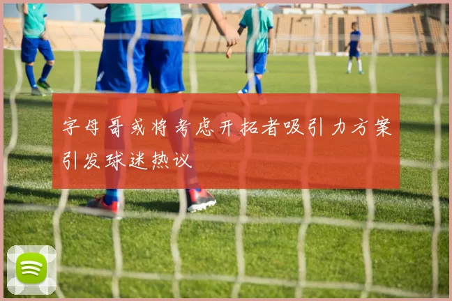 字母哥或将考虑开拓者吸引力方案引发球迷热议