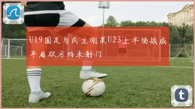 U19国足与民主刚果U23上半场战成平局双方均未射门