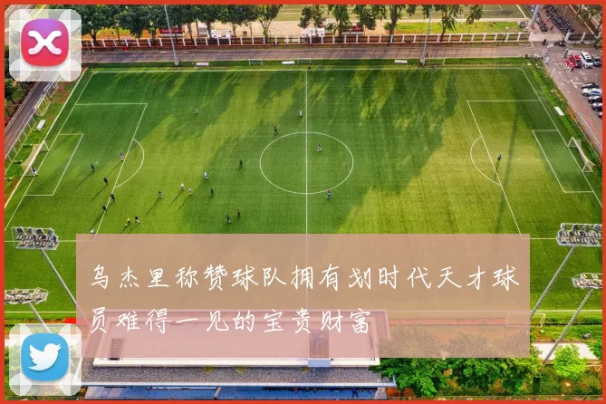 乌杰里称赞球队拥有划时代天才球员难得一见的宝贵财富