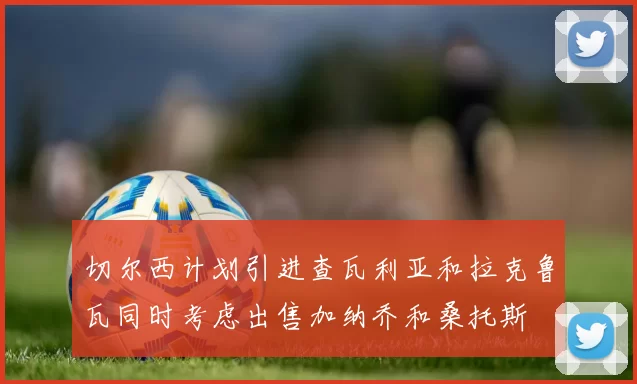 切尔西计划引进查瓦利亚和拉克鲁瓦同时考虑出售加纳乔和桑托斯