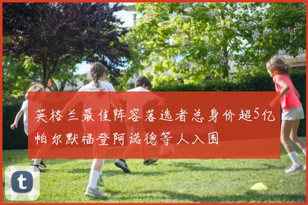 英格兰最佳阵容落选者总身价超5亿帕尔默福登阿诺德等人入围
