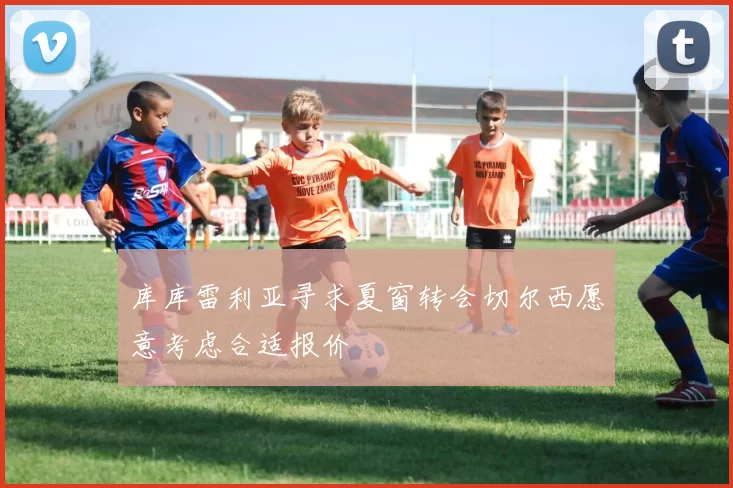 库库雷利亚寻求夏窗转会切尔西愿意考虑合适报价