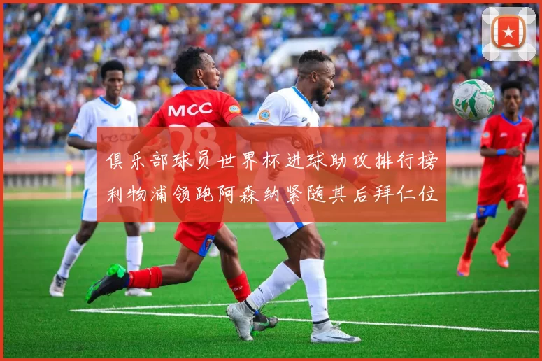 俱乐部球员世界杯进球助攻排行榜利物浦领跑阿森纳紧随其后拜仁位列第三