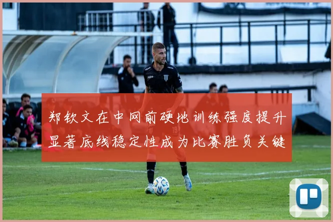 郑钦文在中网前硬地训练强度提升显著底线稳定性成为比赛胜负关键